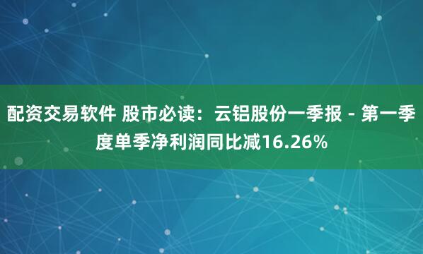 配资交易软件 股市必读：云铝股份一季报 - 第一季度单季净利润同比减16.26%