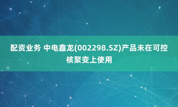 配资业务 中电鑫龙(002298.SZ)产品未在可控核聚变上使用