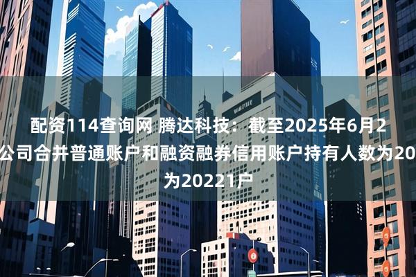 配资114查询网 腾达科技：截至2025年6月20日，公司合并普通账户和融资融券信用账户持有人数为20221户
