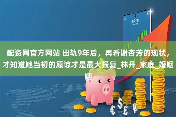 配资网官方网站 出轨9年后，再看谢杏芳的现状，才知道她当初的原谅才是最大报复_林丹_家庭_婚姻