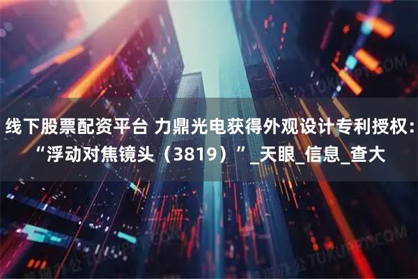 线下股票配资平台 力鼎光电获得外观设计专利授权：“浮动对焦镜头（3819）”_天眼_信息_查大