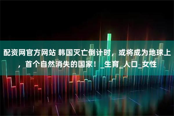 配资网官方网站 韩国灭亡倒计时，或将成为地球上，首个自然消失的国家！_生育_人口_女性