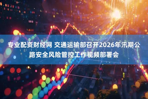 专业配资财经网 交通运输部召开2026年汛期公路安全风险管控工作视频部署会